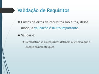Validação de Requisitos
 Custos de erros de requisitos são altos, desse
modo, a validação é muito importante.
 Validar é:
 Demonstrar se os requisitos definem o sistema que o
cliente realmente quer.
 