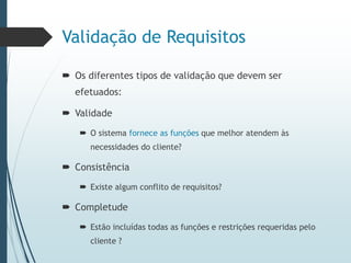 Validação de Requisitos
 Os diferentes tipos de validação que devem ser
efetuados:
 Validade
 O sistema fornece as funções que melhor atendem às
necessidades do cliente?
 Consistência
 Existe algum conflito de requisitos?
 Completude
 Estão incluídas todas as funções e restrições requeridas pelo
cliente ?
 