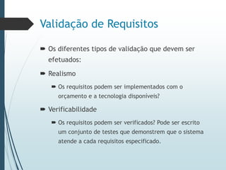 Validação de Requisitos
 Os diferentes tipos de validação que devem ser
efetuados:
 Realismo
 Os requisitos podem ser implementados com o
orçamento e a tecnologia disponíveis?
 Verificabilidade
 Os requisitos podem ser verificados? Pode ser escrito
um conjunto de testes que demonstrem que o sistema
atende a cada requisitos especificado.
 