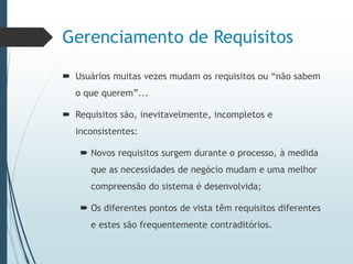 Gerenciamento de Requisitos
 Usuários muitas vezes mudam os requisitos ou “não sabem
o que querem”...
 Requisitos são, inevitavelmente, incompletos e
inconsistentes:
 Novos requisitos surgem durante o processo, à medida
que as necessidades de negócio mudam e uma melhor
compreensão do sistema é desenvolvida;
 Os diferentes pontos de vista têm requisitos diferentes
e estes são frequentemente contraditórios.
 