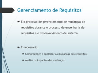Gerenciamento de Requisitos
 É o processo de gerenciamento de mudanças de
requisitos durante o processo de engenharia de
requisitos e o desenvolvimento de sistema.
 É necessário:
 Compreender e controlar as mudanças dos requisitos;
 Avaliar os impactos das mudanças;
 