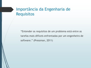 Importância da Engenharia de
Requisitos
“Entender os requisitos de um problema está entre as
tarefas mais difíceis enfrentadas por um engenheiro de
software.” (Pressman, 2011)
 