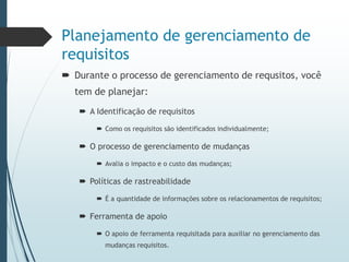 Planejamento de gerenciamento de
requisitos
 Durante o processo de gerenciamento de requsitos, você
tem de planejar:
 A Identificação de requisitos
 Como os requisitos são identificados individualmente;
 O processo de gerenciamento de mudanças
 Avalia o impacto e o custo das mudanças;
 Políticas de rastreabilidade
 É a quantidade de informações sobre os relacionamentos de requisitos;
 Ferramenta de apoio
 O apoio de ferramenta requisitada para auxiliar no gerenciamento das
mudanças requisitos.
 