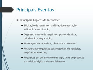 Principais Eventos
 Principais Tópicos de Interesse:
 Elicitação de requisitos, análise, documentação,
validação e verificação;
 O gerenciamento de requisitos, pontos de vista,
priorização e negociação;
 Modelagem de requisitos, objetivos e domínios;
 Relacionando requisitos para objetivos de negócios,
arquitetura e testes;
 Requisitos em desenvolvimento ágil, linha de produtos
e modelo-dirigido a desenvolvimento;
 