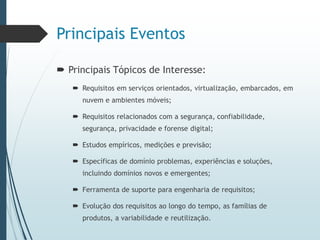 Principais Eventos
 Principais Tópicos de Interesse:
 Requisitos em serviços orientados, virtualização, embarcados, em
nuvem e ambientes móveis;
 Requisitos relacionados com a segurança, confiabilidade,
segurança, privacidade e forense digital;
 Estudos empíricos, medições e previsão;
 Específicas de domínio problemas, experiências e soluções,
incluindo domínios novos e emergentes;
 Ferramenta de suporte para engenharia de requisitos;
 Evolução dos requisitos ao longo do tempo, as famílias de
produtos, a variabilidade e reutilização.
 