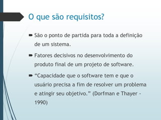 O que são requisitos?
 São o ponto de partida para toda a definição
de um sistema.
 Fatores decisivos no desenvolvimento do
produto final de um projeto de software.
 “Capacidade que o software tem e que o
usuário precisa a fim de resolver um problema
e atingir seu objetivo.” (Dorfman e Thayer -
1990)
 