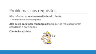 Problemas nos requisitos
Não refletem as reais necessidades do cliente
◦ Inconsistentes ou incompletos
Alto custo para fazer mudanças depois que os requisitos foram
acordados e executados
Cliente insatisfeito
 