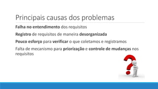 Principais causas dos problemas
Falha no entendimento dos requisitos
Registro de requisitos de maneira desorganizada
Pouco esforço para verificar o que coletamos e registramos
Falta de mecanismo para priorização e controle de mudanças nos
requisitos
 