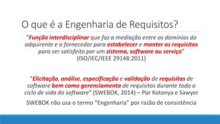 O que é a Engenharia de Requisitos?
“Função interdisciplinar que faz a mediação entre os domínios do
adquirente e o fornecedor para estabelecer e manter os requisitos
para ser satisfeito por um sistema, software ou serviço”
(ISO/IEC/IEEE 29148:2011)
“Elicitação, análise, especificação e validação de requisitos de
software bem como gerenciamento de requisitos durante todo o
ciclo de vida do software” (SWEBOK, 2014) – Por Kotonya e Sawyer
SWEBOK não usa o termo “Engenharia” por razão de consistência
 