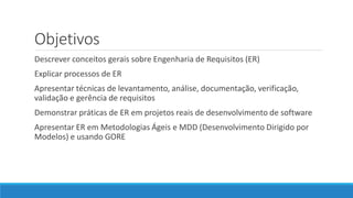 Objetivos
Descrever conceitos gerais sobre Engenharia de Requisitos (ER)
Explicar processos de ER
Apresentar técnicas de levantamento, análise, documentação, verificação,
validação e gerência de requisitos
Demonstrar práticas de ER em projetos reais de desenvolvimento de software
Apresentar ER em Metodologias Ágeis e MDD (Desenvolvimento Dirigido por
Modelos) e usando GORE
 