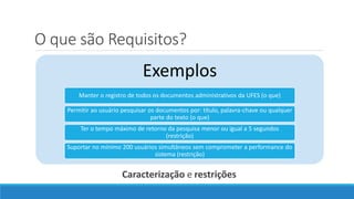 O que são Requisitos?
Caracterização e restrições
Exemplos
Manter o registro de todos os documentos administrativos da UFES (o que)
Permitir ao usuário pesquisar os documentos por: título, palavra-chave ou qualquer
parte do texto (o que)
Ter o tempo máximo de retorno da pesquisa menor ou igual a 5 segundos
(restrição)
Suportar no mínimo 200 usuários simultâneos sem comprometer a performance do
sistema (restrição)
 