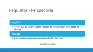 Requisitos - Perspectivas
Negócio
• Tarefas que os usuários serão capazes de executar com a utilização do
sistema
Produto
• Relacionadas a implementação da solução (sistema)
(SOMMERVILLE, 2011)
 