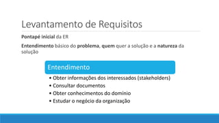 Levantamento de Requisitos
Pontapé inicial da ER
Entendimento básico do problema, quem quer a solução e a natureza da
solução
Entendimento
• Obter informações dos interessados (stakeholders)
• Consultar documentos
• Obter conhecimentos do domínio
• Estudar o negócio da organização
 