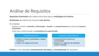 Análise de Requisitos
Requisitos levantados são usados como base para a modelagem do sistema
Detalhados do sistema de maneira mais técnica
Os modelos:
◦ Ajudam o analista a entender a informação, a função e o comportamento do sistema de maneira
sistemática
◦ Chave para a determinação da consistência da especificação
Análise é uma atividade extremamente vinculada ao levantamento de requisitos
Perspectiva Estrutural
• Modelar conceitos, propriedades e relações
do domínio
• Estático. Ex. diagrama de classes
Perspectiva Comportamental
• Comportamento do sistema ou
funcionalidade
• Dinâmico. Ex. diagramas de atividades,
estado e interação
 