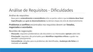 Análise de Requisitos - Dificuldades
Análise de requisitos:
◦ Base para o entendimento e concordância entre as partes sobre o que o sistema deve fazer
◦ Especificação que guie os desenvolvedores na demais etapas do ciclo de desenvolvimento
Problemas e conflitos encontrados nos requisitos devem ser listados,
negociados e acordados.
Reuniões de negociação:
◦ Discussão: requisitos problemáticos são discutidos e os interessados opinam sobre eles
◦ Priorização: requisitos são priorizados para identificar requisitos críticos e ajudar nas
decisões e planejamento
◦ Concordância: soluções para os problemas são identificadas, mudanças são feitas e é
realizado um acordo
 