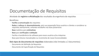 Documentação de Requisitos
Atividade de registro e oficialização dos resultados da engenharia de requisitos
Benefícios:
◦ Facilita a comunicação dos requisitos
◦ Reduz o esforço de desenvolvimento, pois sua preparação força usuários e clientes a considerar os
requisitos atentamente, evitando retrabalho nas fases posteriores
◦ Base realística para estimativas
◦ Base para verificação e validação
◦ Facilita a transferência do software para novos usuários e/ou máquinas
◦ Base para futuras manutenções ou incremento de novas funcionalidades
Dois tipos de documentos de requisitos elaborados (não limitados a 2 documentos):
◦ Documento de Definição de Requisitos
◦ Documento de Especificação de Requisitos
 