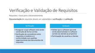 Verificação e Validação de Requisitos
Requisitos = base para o desenvolvimento
Documentação de requisitos devem ser submetidos à verificação e à validação.
Verificação
• Assegurar o que software está sendo
construído de forma correta
• Verificação de consistência entre
requisitos e modelos e à
conformidade com padrões
organizacionais dos documentos de
requisitos
Validação
• Validar que o software que está
sendo desenvolvido é o software
correto (se atende ao propósito)
• Participação de usuários e clientes
 