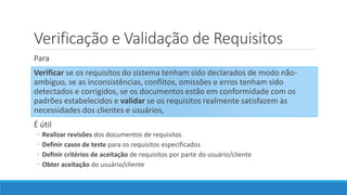 Para
Verificar se os requisitos do sistema tenham sido declarados de modo não-
ambíguo, se as inconsistências, conflitos, omissões e erros tenham sido
detectados e corrigidos, se os documentos estão em conformidade com os
padrões estabelecidos e validar se os requisitos realmente satisfazem às
necessidades dos clientes e usuários,
É útil
◦ Realizar revisões dos documentos de requisitos
◦ Definir casos de teste para os requisitos especificados
◦ Definir critérios de aceitação de requisitos por parte do usuário/cliente
◦ Obter aceitação do usuário/cliente
Verificação e Validação de Requisitos
 