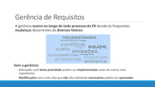 Gerência de Requisitos
A gerência ocorre ao longo de todo processo da ER devido às frequentes
mudanças decorrentes de diversos fatores:
Sem a gerência:
◦ Alterações com baixa prioridade podem ser implementadas antes de outras mais
importantes
◦ Modificações com custo alto que não são realmente necessárias podem ser aprovadas
 