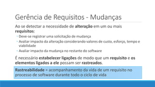 Ao se detectar a necessidade de alteração em um ou mais
requisitos:
◦ Deve-se registrar uma solicitação de mudança
◦ Avaliar impacto da alteração considerando valores de custo, esforço, tempo e
viabilidade
◦ Avaliar impacto da mudança no restante do software
É necessário estabelecer ligações de modo que um requisito e os
elementos ligados a ele possam ser rastreados.
Rastreabilidade = acompanhamento da vida de um requisito no
processo de software durante todo o ciclo de vida
Gerência de Requisitos - Mudanças
 