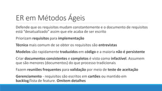 ER em Métodos Ágeis
Defende que os requisitos mudam constantemente e o documento de requisitos
está “desatualizado” assim que ele acaba de ser escrito
Priorizam requisitos para implementação
Técnica mais comum de se obter os requisitos são entrevistas
Modelos são rapidamente traduzidos em código e a maioria não é persistente
Criar documentos consistentes e completos é visto como infactível. Assumem
que são menores (documentos) do que processo tradicionais
Fazem reuniões frequentes para validação por meio de teste de aceitação
Gerenciamento - requisitos são escritos em cartões ou mantido em
backlog/lista de feature. Omitem detalhes
 