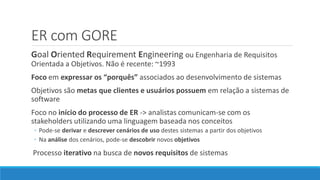 ER com GORE
Goal Oriented Requirement Engineering ou Engenharia de Requisitos
Orientada a Objetivos. Não é recente: ~1993
Foco em expressar os “porquês” associados ao desenvolvimento de sistemas
Objetivos são metas que clientes e usuários possuem em relação a sistemas de
software
Foco no início do processo de ER -> analistas comunicam-se com os
stakeholders utilizando uma linguagem baseada nos conceitos
◦ Pode-se derivar e descrever cenários de uso destes sistemas a partir dos objetivos
◦ Na análise dos cenários, pode-se descobrir novos objetivos
Processo iterativo na busca de novos requisitos de sistemas
 