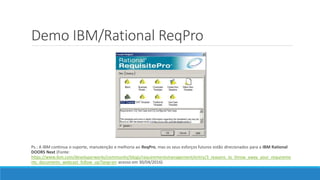 Demo IBM/Rational ReqPro
Ps.: A IBM continua o suporte, manutenção e melhoria ao ReqPro, mas os seus esforços futuros estão direcionados para a IBM Rational
DOORS Next (Fonte:
https://www.ibm.com/developerworks/community/blogs/requirementsmanagement/entry/3_reasons_to_throw_away_your_requireme
nts_documents_webcast_follow_up?lang=en acesso em 30/04/2016)
 