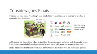 Considerações Finais
ER pode ser vista como “roadmap” para estabelecer requisitos para se alcançar o produto e
gerenciar suas mudanças
A ER, apesar de sistemática, não é impositiva. O engenheiro de software pode instanciar o que
lhe for mais apropriado levando em conta fatores como criticidade ou tamanho do projeto
Não é necessariamente sequencial. São aproximações do mundo real. RE nunca será perfeita
Java has many
tools to select
as well as RE!
 
