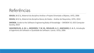 Referências
SOUZA, V. E. S., Material da disciplina Análise e Projeto Orientado a Objetos, UFES, 2006
SOUZA, V. E. S., Material da disciplina Banco de Dados - Análise de Requisitos, UFES, 2014
SWEBOK, Guide to the Software Engineering Body of Knowledge – SWEBOK V3, IEEE Computer
Society, 2014
VASCONCELOS, A. M. L., MEDEIROS, T. M. M., ROUILLER, A. C., MACHADO, C. A. F., Introdução
à Engenharia de Software e Qualidade de Software. Lavras: UFLA, 2006
 
