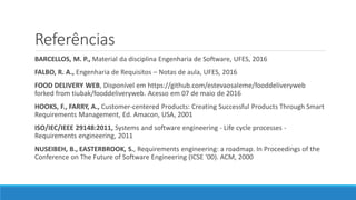 Referências
BARCELLOS, M. P., Material da disciplina Engenharia de Software, UFES, 2016
FALBO, R. A., Engenharia de Requisitos – Notas de aula, UFES, 2016
FOOD DELIVERY WEB, Disponível em https://github.com/estevaosaleme/fooddeliveryweb
forked from tiubak/fooddeliveryweb. Acesso em 07 de maio de 2016
HOOKS, F., FARRY, A., Customer-centered Products: Creating Successful Products Through Smart
Requirements Management, Ed. Amacon, USA, 2001
ISO/IEC/IEEE 29148:2011, Systems and software engineering - Life cycle processes -
Requirements engineering, 2011
NUSEIBEH, B., EASTERBROOK, S., Requirements engineering: a roadmap. In Proceedings of the
Conference on The Future of Software Engineering (ICSE '00). ACM, 2000
 