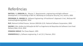 Referências
PAETSCH, F., EBERLEIN, A., Maurer, F., Requirements engineering and Agile software
Development. In Proceedings of 8th Int. Workshop on Enterprise Security, Linz, Austria, 2003
PRESSMAN, R.; MAXIM, B., Software Engineering: A Practitioner’s Approach. 8 ed., McGraw-Hill
Science/Engineering/Math, 2014
RUP, Rational Unified Process. Version 2003.06.12.01. Rational Software Corporation, 2003
SALEME, E. B., Análise da Utilização do RUP na Engenharia de Requisitos do Software Livre Food
Delivery Web, UFLA, 2010
STANDISH GROUP, The Chaos Report, 1995
SOMMERVILLE, I., Software engineering. 9. ed. [S.l.]: Pearson, 2011
 