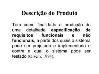 Descrição do Produto
Tem como finalidade a produção de
uma detalhada especificação de
requisitos funcionais e não
funcionais, a partir dos quais o sistema
pode ser projetado e implementado e
contra a qual o sistema pode ser
testado (Olsem, 1994).
 