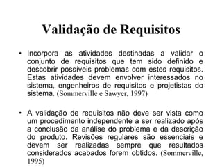 Validação de Requisitos
• Incorpora as atividades destinadas a validar o
conjunto de requisitos que tem sido definido e
descobrir possíveis problemas com estes requisitos.
Estas atividades devem envolver interessados no
sistema, engenheiros de requisitos e projetistas do
sistema. (Sommerville e Sawyer, 1997)
• A validação de requisitos não deve ser vista como
um procedimento independente a ser realizado após
a conclusão da análise do problema e da descrição
do produto. Revisões regulares são essenciais e
devem ser realizadas sempre que resultados
considerados acabados forem obtidos. (Sommerville,
1995)
 