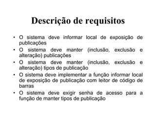 Descrição de requisitos
• O sistema deve informar local de exposição de
publicações
• O sistema deve manter (inclusão, exclusão e
alteração) publicações
• O sistema deve manter (inclusão, exclusão e
alteração) tipos de publicação
• O sistema deve implementar a função informar local
de exposição de publicação com leitor de código de
barras
• O sistema deve exigir senha de acesso para a
função de manter tipos de publicação
 