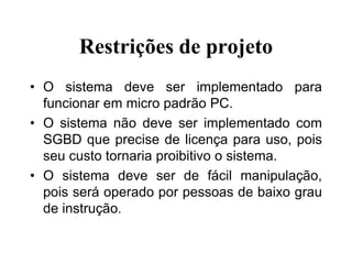 Restrições de projeto
• O sistema deve ser implementado para
funcionar em micro padrão PC.
• O sistema não deve ser implementado com
SGBD que precise de licença para uso, pois
seu custo tornaria proibitivo o sistema.
• O sistema deve ser de fácil manipulação,
pois será operado por pessoas de baixo grau
de instrução.
 