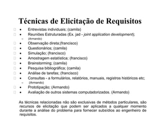 Técnicas de Elicitação de Requisitos
  Entrevistas individuais; (camila)
  Reuniões Estruturadas (Ex. jad - joint application development);
– (Armando)
  Observação direta;(francisco)
  Questionários; (camila)
  Simulação; (francisco)
  Amostragem estatística; (francisco)
  Brainstorming; (camila)
  Pesquisa bibliográfica; (camila)
  Análise de tarefas; (francisco)
  Consultas - a formulários, relatórios, manuais, registros históricos etc;
– (Armando)
  Prototipação; (Armando)
  Avaliação de outros sistemas computadorizados. (Armando)
As técnicas relacionadas não são exclusivas de métodos particulares, são
recursos de elicitação que podem ser aplicados a qualquer momento
durante a análise do problema para fornecer subsídios ao engenheiro de
requisitos.
 