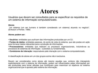 Atores
Usuários que devem ser consultados para se especificar os requisitos de
um sistema de informação computadorizado.
Atores
“um sistema (um ser humano é também considerado um sistema) atuando no negócio”.
(Eriksson e Penker, 1998)
Atores podem ser:
• Usuários: entidades que usufruem das informações produzidas por um S.I.
• Fontes de dados: entidades passivas, do ponto de vista do sistema, que são postas em ação
para fornecer dados relevantes para a produção de informações.
• Processadores: entidades que realizam os processos organizacionais, incluindo-se os
processos de sistemas de informação - custodiais ou fundamentais.
• Condutores de interação: responsáveis pela interação com o sistema computadorizado.
A classificação de atores em um dos grupos acima não é exclusiva.
Devem ser considerados como atores até mesmo aqueles que, embora não interagindo
explicitamente com o sistema de informação, podem ser influenciados pelas informações por
ele produzidas para tomar atitudes que contribuam para maximizar os objetivos do sistema
organizacional que é apoiado pelo sistema de informação.
 