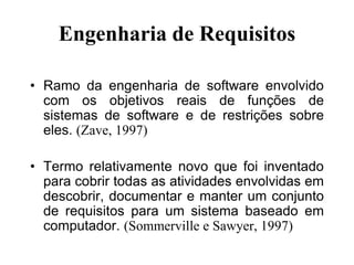 Engenharia de Requisitos
• Ramo da engenharia de software envolvido
com os objetivos reais de funções de
sistemas de software e de restrições sobre
eles. (Zave, 1997)
• Termo relativamente novo que foi inventado
para cobrir todas as atividades envolvidas em
descobrir, documentar e manter um conjunto
de requisitos para um sistema baseado em
computador. (Sommerville e Sawyer, 1997)
 