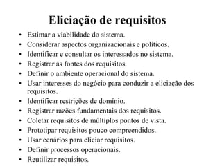 Eliciação de requisitos
• Estimar a viabilidade do sistema.
• Considerar aspectos organizacionais e políticos.
• Identificar e consultar os interessados no sistema.
• Registrar as fontes dos requisitos.
• Definir o ambiente operacional do sistema.
• Usar interesses do negócio para conduzir a eliciação dos
requisitos.
• Identificar restrições de domínio.
• Registrar razões fundamentais dos requisitos.
• Coletar requisitos de múltiplos pontos de vista.
• Prototipar requisitos pouco compreendidos.
• Usar cenários para eliciar requisitos.
• Definir processos operacionais.
• Reutilizar requisitos.
 