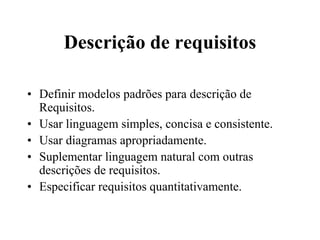 Descrição de requisitos
• Definir modelos padrões para descrição de
Requisitos.
• Usar linguagem simples, concisa e consistente.
• Usar diagramas apropriadamente.
• Suplementar linguagem natural com outras
descrições de requisitos.
• Especificar requisitos quantitativamente.
 