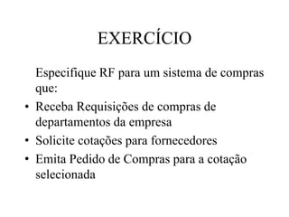 EXERCÍCIO
Especifique RF para um sistema de compras
que:
• Receba Requisições de compras de
departamentos da empresa
• Solicite cotações para fornecedores
• Emita Pedido de Compras para a cotação
selecionada
 
