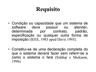 Requisito
• Condição ou capacidade que um sistema de
software deve possuir ou atender,
determinada por contrato, padrão,
especificação ou qualquer outra forma de
imposição (IEEE, 1983 apud Davis 1993).
• Constitui-se de uma declaração completa do
que o sistema deverá fazer sem referir-se a
como o sistema o fará (Siddiqi e Shekaran,
1996).
 