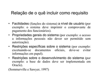 Relação de o quê incluir como requisito
• Facilidades (funções do sistema) a nível de usuário (por
exemplo: o sistema deve imprimir o comprovante de
pagamento dos funcionários).
• Propriedades gerais do sistema (por exemplo: o acesso
a informações pessoais não dever ser permitido sem
autorização).
• Restrições específicas sobre o sistema (por exemplo:
excetuando-se documentos oficiais, deve-se evitar
informações em papel).
• Restrições sobre o desenvolvimento do sistema (por
exemplo: a base de dados deve ser implementada em
Oracle).
(Sommerville e Sawyer, 1997)
 
