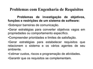 Problemas com Engenharia de Requisitos
Problemas de investigação de objetivos,
funções e restrições de um sistema de software:
•Sobrepor barreiras de comunicação.
•Gerar estratégias para converter objetivos vagos em
propriedades ou comportamento específico.
•Compreender prioridades e limites de satisfação.
•Gerar estratégias para estabelecer requisitos que
relacionem o sistema e os vários agentes de seu
ambiente.
•Estimar custos, riscos e programação de atividades.
•Garantir que os requisitos se complementam.
 