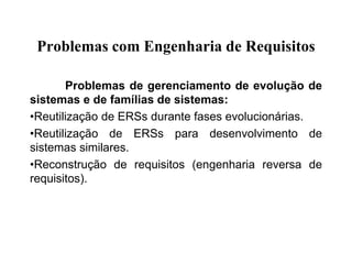 Problemas com Engenharia de Requisitos
Problemas de gerenciamento de evolução de
sistemas e de famílias de sistemas:
•Reutilização de ERSs durante fases evolucionárias.
•Reutilização de ERSs para desenvolvimento de
sistemas similares.
•Reconstrução de requisitos (engenharia reversa de
requisitos).
 