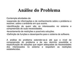 Análise do Problema
Contempla atividades de:
•expansão de informações e de conhecimento sobre o problema a
resolver, sobre o ambiente em que ocorre.
•identificação de quem são os interessados no sistema e
compreensão de suas necessidades.
•levantamento de restrições a possíveis soluções.
•Definição de funções e desempenho para o sistema de software.
A análise do problema estender-se-á até que o nível de
compreensão do problema e de seu domínio possibilite a
especificação de soluções que sejam adequadas às necessidades
dos interessados no sistema e respeitem as restrições
estabelecidas.
 
