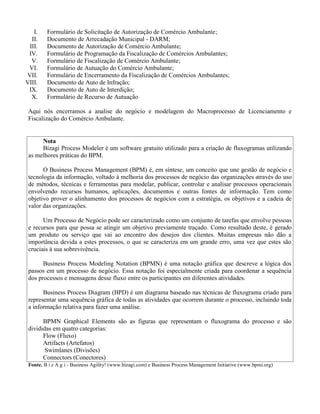 I. Formulário de Solicitação de Autorização de Comércio Ambulante;
II. Documento de Arrecadação Municipal - DARM;
III. Documento de Autorização de Comércio Ambulante;
IV. Formulário de Programação da Fiscalização de Comércios Ambulantes;
V. Formulário de Fiscalização de Comércio Ambulante;
VI. Formulário de Autuação do Comércio Ambulante;
VII. Formulário de Encerramento da Fiscalização de Comércios Ambulantes;
VIII. Documento de Auto de Infração;
IX. Documento de Auto de Interdição;
X. Formulário de Recurso de Autuação
Aqui nós encerramos a analise do negócio e modelagem do Macroprocesso de Licenciamento e
Fiscalização do Comércio Ambulante.
Nota
Bizagi Process Modeler é um software gratuito utilizado para a criação de fluxogramas utilizando
as melhores práticas do BPM.
O Business Process Management (BPM) é, em síntese, um conceito que une gestão de negócio e
tecnologia da informação, voltado à melhoria dos processos de negócio das organizações através do uso
de métodos, técnicas e ferramentas para modelar, publicar, controlar e analisar processos operacionais
envolvendo recursos humanos, aplicações, documentos e outras fontes de informação. Tem como
objetivo prover o alinhamento dos processos de negócios com a estratégia, os objetivos e a cadeia de
valor das organizações.
Um Processo de Negócio pode ser caracterizado como um conjunto de tarefas que envolve pessoas
e recursos para que possa se atingir um objetivo previamente traçado. Como resultado deste, é gerado
um produto ou serviço que vai ao encontro dos desejos dos clientes. Muitas empresas não dão a
importância devida a estes processos, o que se caracteriza em um grande erro, uma vez que estes são
cruciais à sua sobrevivência.
Business Process Modeling Notation (BPMN) é uma notação gráfica que descreve a lógica dos
passos em um processo de negócio. Essa notação foi especialmente criada para coordenar a sequência
dos processos e mensagens desse fluxo entre os participantes em diferentes atividades.
Business Process Diagram (BPD) é um diagrama baseado nas técnicas de fluxograma criado para
representar uma sequência gráfica de todas as atividades que ocorrem durante o processo, incluindo toda
a informação relativa para fazer uma análise.
BPMN Graphical Elements são as figuras que representam o fluxograma do processo e são
divididas em quatro categorias:
Flow (Fluxo)
Artifacts (Artefatos)
Swimlanes (Divisões)
Connectors (Conectores)
Fonte. B i z A g i - Business Agility! (www.bizagi.com) e Business Process Management Initiative (www.bpmi.org)
 
