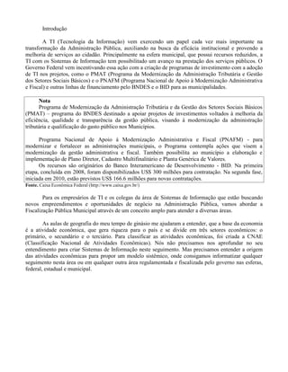 Introdução
A TI (Tecnologia da Informação) vem exercendo um papel cada vez mais importante na
transformação da Administração Pública, auxiliando na busca da eficácia institucional e provendo a
melhoria de serviços ao cidadão. Principalmente na esfera municipal, que possui recursos reduzidos, a
TI com os Sistemas de Informação tem possibilitado um avanço na prestação dos serviços públicos. O
Governo Federal vem incentivando essa ação com a criação de programas de investimento com a adoção
de TI nos projetos, como o PMAT (Programa da Modernização da Administração Tributária e Gestão
dos Setores Sociais Básicos) e o PNAFM (Programa Nacional de Apoio à Modernização Administrativa
e Fiscal) e outras linhas de financiamento pelo BNDES e o BID para as municipalidades.
Nota
Programa de Modernização da Administração Tributária e da Gestão dos Setores Sociais Básicos
(PMAT) – programa do BNDES destinado a apoiar projetos de investimentos voltados à melhoria da
eficiência, qualidade e transparência da gestão pública, visando à modernização da administração
tributária e qualificação do gasto público nos Municípios.
Programa Nacional de Apoio à Modernização Administrativa e Fiscal (PNAFM) - para
modernizar e fortalecer as administrações municipais, o Programa contempla ações que visem a
modernização da gestão administrativa e fiscal. Também possibilita ao município a elaboração e
implementação de Plano Diretor, Cadastro Multifinalitário e Planta Genérica de Valores.
Os recursos são originários do Banco Interamericano de Desenvolvimento - BID. Na primeira
etapa, concluída em 2008, foram disponibilizados US$ 300 milhões para contratação. Na segunda fase,
iniciada em 2010, estão previstos US$ 166.6 milhões para novas contratações.
Fonte. Caixa Econômica Federal (http://www.caixa.gov.br/)
Para os empresários de TI e os colegas da área de Sistemas de Informação que estão buscando
novos empreendimentos e oportunidades de negócio na Administração Pública, vamos abordar a
Fiscalização Pública Municipal através de um conceito amplo para atender a diversas áreas.
As aulas de geografia do meu tempo de ginásio me ajudaram a entender, que a base da economia
é a atividade econômica, que gera riqueza para o país e se divide em três setores econômicos: o
primário, o secundário e o terciário. Para classificar as atividades econômicas, foi criada a CNAE
(Classificação Nacional de Atividades Econômicas). Nós não precisamos nos aprofundar no seu
entendimento para criar Sistemas de Informação neste seguimento. Mas precisamos entender a origem
das atividades econômicas para propor um modelo sistêmico, onde consigamos informatizar qualquer
seguimento nesta área ou em qualquer outra área regulamentada e fiscalizada pelo governo nas esferas,
federal, estadual e municipal.
 