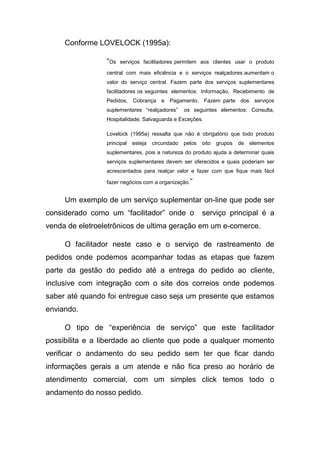 Conforme LOVELOCK (1995a):
“Os serviços facilitadores permitem aos clientes usar o produto
central com mais eficiência e o serviços realçadores aumentam o
valor do serviço central. Fazem parte dos serviços suplementares
facilitadores os seguintes elementos: Informação, Recebimento de
Pedidos, Cobrança e Pagamento. Fazem parte dos serviços
suplementares “realçadores” os seguintes elementos: Consulta,
Hospitalidade, Salvaguarda e Exceções.
Lovelock (1995a) ressalta que não é obrigatório que todo produto
principal esteja circundado pelos oito grupos de elementos
suplementares, pois a natureza do produto ajuda a determinar quais
serviços suplementares devem ser oferecidos e quais poderiam ser
acrescentados para realçar valor e fazer com que fique mais fácil
fazer negócios com a organização.”
Um exemplo de um serviço suplementar on-line que pode ser
considerado como um “facilitador” onde o serviço principal é a
venda de eletroeletrônicos de ultima geração em um e-comerce.
O facilitador neste caso e o serviço de rastreamento de
pedidos onde podemos acompanhar todas as etapas que fazem
parte da gestão do pedido até a entrega do pedido ao cliente,
inclusive com integração com o site dos correios onde podemos
saber até quando foi entregue caso seja um presente que estamos
enviando.
O tipo de “experiência de serviço” que este facilitador
possibilita e a liberdade ao cliente que pode a qualquer momento
verificar o andamento do seu pedido sem ter que ficar dando
informações gerais a um atende e não fica preso ao horário de
atendimento comercial, com um simples click temos todo o
andamento do nosso pedido.
 