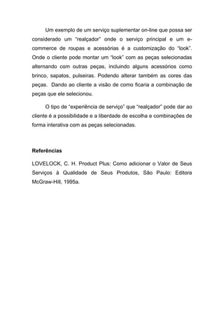 Um exemplo de um serviço suplementar on-line que possa ser
considerado um “realçador” onde o serviço principal e um e-
commerce de roupas e acessórias é a customização do “look”.
Onde o cliente pode montar um “look” com as peças selecionadas
alternando com outras peças, incluindo alguns acessórios como
brinco, sapatos, pulseiras. Podendo alterar também as cores das
peças. Dando ao cliente a visão de como ficaria a combinação de
peças que ele selecionou.
O tipo de “experiência de serviço” que “realçador” pode dar ao
cliente é a possibilidade e a liberdade de escolha e combinações de
forma interativa com as peças selecionadas.
Referências
LOVELOCK, C. H. Product Plus: Como adicionar o Valor de Seus
Serviços à Qualidade de Seus Produtos, São Paulo: Editora
McGraw-Hill, 1995a.
 